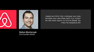 Nathan Blecharczyk
Co-Founder Airbnb
‫מקומות‬ ‫את‬ ‫להחליף‬ ‫יכולה‬ ‫שטכנולוגיה‬ ‫הבנה‬ ‫מתוך‬
‫העבודה‬-‫שפתרונות‬ ‫הבנה‬ ‫מתוך‬ ‫מסלול‬ ‫לחשב‬ ‫צריך‬
‫כמו‬Airbnb‫מייצרים‬‫את‬ ‫ואולי‬ ‫חדשה‬ ‫להכנסה‬ ‫דרך‬
‫העתיד‬ ‫של‬ ‫מהמקצועות‬ ‫חלק‬.
 