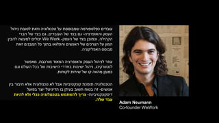 Adam Neumann
Co-founder WeWork
‫עובדים‬‫ניהול‬ ‫לטובת‬ ‫וזאת‬ ‫טכנולוגיה‬ ‫על‬ ‫שמבוססת‬ ‫כפלטפורמה‬
‫והאופרציה‬ ‫העסק‬-‫העובדים‬ ‫של‬ ‫בצד‬ ‫גם‬,‫חברי‬ ‫של‬ ‫בצד‬ ‫גם‬
‫הקהילה‬,‫וכמובן‬‫בצד‬‫העסק‬ ‫של‬-We Work‫להבין‬ ‫למעשה‬ ‫יכולים‬
‫זאת‬ ‫המבנים‬ ‫כל‬ ‫בתוך‬ ‫והפלואו‬ ‫האנשים‬ ‫של‬ ‫הצרכים‬ ‫על‬ ‫המון‬
‫האפליקציה‬ ‫מבוסס‬.
‫עוזר‬‫מורכבת‬ ‫המאוד‬ ‫והאופרציה‬ ‫העסק‬ ‫לניהול‬,‫מאפשר‬
‫לנטוורקינג‬,‫ניהול‬‫של‬ ‫הישיבות‬ ‫בחדרי‬ ‫ישיבות‬‫בכל‬‫וגם‬ ‫העולם‬
‫לקוחות‬ ‫שירות‬ ‫של‬ ‫קו‬ ‫מהווה‬ ‫כמובן‬.
‫הטכנולוגיה‬‫תומכת‬‫אלא‬ ‫טכנולוגית‬ ‫לא‬ ‫אבל‬ ‫קונקטיביות‬‫בין‬ ‫חיבור‬
‫אנושים‬-‫בפועל‬ ‫יוצר‬ ‫הדיגיטל‬ ‫בו‬ ‫בעידן‬ ‫חשוב‬ ‫בטוח‬ ‫זה‬
‫דיסקונקטיביות‬-‫להיות‬ ‫ולא‬ ‫ככלי‬ ‫בטכנולוגיה‬ ‫להשתמש‬ ‫צריך‬
‫שלה‬ ‫עבד‬.
 