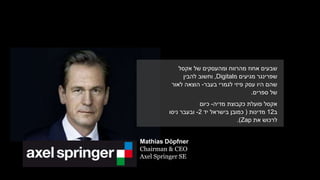 Mathias Döpfner
Chairman & CEO
Axel Springer SE
‫שבעים‬‫אחוז‬‫ומהעסקים‬ ‫מהרווח‬‫אקסל‬ ‫של‬
‫מגיעים‬ ‫שפרינגר‬‫מ‬Digital,‫להבין‬ ‫וחשוב‬
‫ש‬‫הם‬‫היו‬‫עסק‬‫פיזי‬‫לגמרי‬‫בעבר‬-‫לאור‬ ‫הוצאה‬
‫ספרים‬ ‫של‬.
‫מדיה‬ ‫כקבוצת‬ ‫פועלת‬ ‫אקסל‬-‫כיום‬
‫ב‬12‫מדינות‬(‫כמובן‬‫בישראל‬‫יד‬2-‫ניסו‬ ‫ובעבר‬
‫את‬ ‫לרכוש‬Zap.)
 