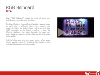 RGB Billboard
IKEA

Ikea's "RGB billboard," makes the most of some very
limited space, much like their furniture.
The board features three different headlines superimposed
on each other in different colors—cyan, magenta and
yellow. At night, the board shines red, green and blue
(RGB) lightbulbs on the board, revealing, in turn, the
different headlines. Red bulbs illuminate the cyan text;
green lights up magenta; and the blue-purple lights make
yellow visible.
And that's how you turn nine square meters of ad space
into 27 square meters. It's a brilliant little visual trick that
embodies Ikea's space-saving message.

 
