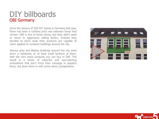 DIY billboards
OBI Germany

Since the closure of 250 DIY stores in Germany last year,
there has been a ruthless price war between those that
remain. OBI is one of those stores, but they didn’t want
to resort to aggressive selling tactics. Instead they
decided to show what their products are capable of
when applied to rundown buildings around the city.
Various grey and lifeless buildings around the city were
given a makeover, or at least small sections of them,
with the very same products you can buy in OBI. The
result is a series of colourful and eye-catching
renovations that don’t force their message in people’s
faces, but draw them in with some clever juxtaposition.

 