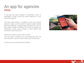 An app for agencies 
Pitcher 
A new app has been released in Amsterdam, which is 
essentially a Tinder service for clients looking for a new 
Advertising Agency. 
The app, called Pitcher, is available on iOS and Android 
phones. It gives you the chance to specify certain criteria 
like brand category, campaign type and pitch fee. You can 
then swipe through a selection of the top Ad agencies in 
Amsterdam, where each provides a short profile and 
overview of their latest work. 
Swipe left to dismiss, swipe right to select. 
You can create a shortlist of up to five agencies, then call 
them directly or send an email inviting them to take part. 
A whole new way of pitching for business! 
 