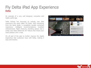 Fly Delta iPad App Experience
Delta

An example of a very well designed, innovative and
highly useful app.

Delta Airlines has launched an entirely new iPad
experience this week called „Fly Delta‟. With everything
from the latest deals, a completely socially connected
experience, intelligent recommendations, localised
entertainment, flight check-ins, boarding passes and a
pretty cool „Glass Bottomed Jet‟ feature that shows your
exact position over a map.

It‟s all part of the plan to further improve the digital
experience that customers have with Delta, making it
easy and intuitive.
 