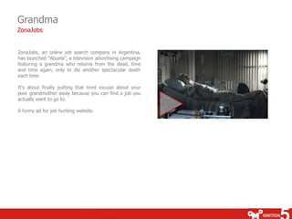 Grandma
ZonaJobs


ZonaJobs, an online job search company in Argentina,
has launched “Abuela”, a television advertising campaign
featuring a grandma who returns from the dead, time
and time again, only to die another spectacular death
each time.

It's about finally putting that tired excuse about your
poor grandmother away because you can find a job you
actually want to go to.

A funny ad for job hunting website.
 