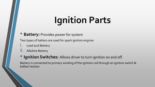 Ignition Parts
• Battery: Provides power for system
Two types of battery are used for spark ignition engines
I. Lead acid Battery
II. Alkaline Battery
• Ignition Switches: Allows driver to turn ignition on and off.
Battery is connected to primary winding of the ignition coil through an ignition switch &
ballast resistor.
 