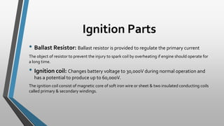 Ignition Parts
• Ballast Resistor: Ballast resistor is provided to regulate the primary current
The object of resistor to prevent the injury to spark coil by overheating if engine should operate for
a long time.
• Ignition coil: Changes battery voltage to 30,000V during normal operation and
has a potential to produce up to 60,000V.
The ignition coil consist of magnetic core of soft iron wire or sheet & two insulated conducting coils
called primary & secondary windings.
 