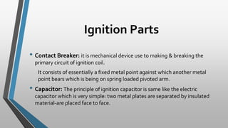 Ignition Parts
• Contact Breaker: it is mechanical device use to making & breaking the
primary circuit of ignition coil.
It consists of essentially a fixed metal point against which another metal
point bears which is being on spring loaded pivoted arm.
• Capacitor: The principle of ignition capacitor is same like the electric
capacitor which is very simple: two metal plates are separated by insulated
material-are placed face to face.
 