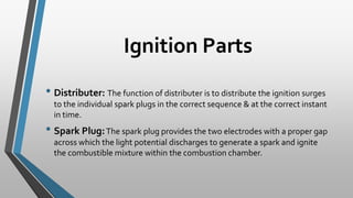 Ignition Parts
• Distributer: The function of distributer is to distribute the ignition surges
to the individual spark plugs in the correct sequence & at the correct instant
in time.
• Spark Plug:The spark plug provides the two electrodes with a proper gap
across which the light potential discharges to generate a spark and ignite
the combustible mixture within the combustion chamber.
 