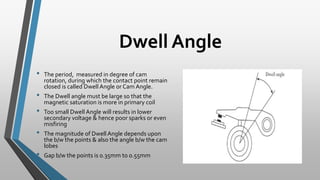 Dwell Angle
• The period, measured in degree of cam
rotation, during which the contact point remain
closed is called Dwell Angle or Cam Angle.
• The Dwell angle must be large so that the
magnetic saturation is more in primary coil
• Too small Dwell Angle will results in lower
secondary voltage & hence poor sparks or even
misfiring
• The magnitude of Dwell Angle depends upon
the b/w the points & also the angle b/w the cam
lobes
• Gap b/w the points is 0.35mm to 0.55mm
 