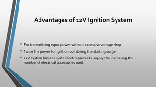 Advantages of 12V Ignition System
• For transmitting equal power without excessive voltage drop
• Twice the power for ignition coil during the starting surge
• 12V system has adequate electric power to supply the increasing the
number of electrical accessories used
 
