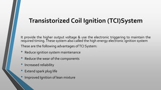 Transistorized Coil Ignition (TCI)System
It provide the higher output voltage & use the electronic triggering to maintain the
required timing.These system also called the high energy electronic ignition system
These are the following advantages ofTCI System:
• Reduce ignition system maintenance
• Reduce the wear of the components
• Increased reliability
• Extend spark plug life
• Improved Ignition of lean mixture
 