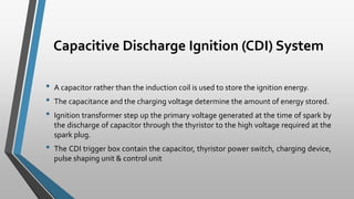Capacitive Discharge Ignition (CDI) System
• A capacitor rather than the induction coil is used to store the ignition energy.
• The capacitance and the charging voltage determine the amount of energy stored.
• Ignition transformer step up the primary voltage generated at the time of spark by
the discharge of capacitor through the thyristor to the high voltage required at the
spark plug.
• The CDI trigger box contain the capacitor, thyristor power switch, charging device,
pulse shaping unit & control unit
 