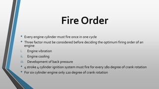 Fire Order
• Every engine cylinder must fire once in one cycle
• Three factor must be considered before deciding the optimum firing order of an
engine
i. Engine vibration
ii. Engine cooling
iii. Development of back pressure
• 4 stroke 4 cylinder ignition system must fire for every 180 degree of crank rotation
• For six cylinder engine only 120 degree of crank rotation
 