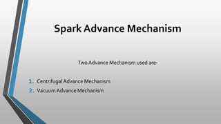 Spark Advance Mechanism
Two Advance Mechanism used are:
1. Centrifugal Advance Mechanism
2. VacuumAdvance Mechanism
 