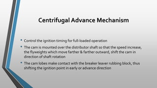 Centrifugal Advance Mechanism
• Control the ignition timing for full-loaded operation
• The cam is mounted over the distributor shaft so that the speed increase,
the flyweights which move farther & farther outward, shift the cam in
direction of shaft rotation
• The cam lobes make contact with the breaker leaver rubbing block, thus
shifting the ignition point in early or advance direction
 