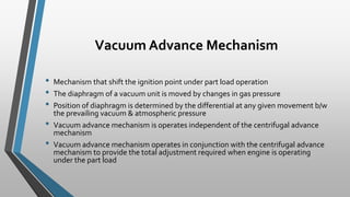 Vacuum Advance Mechanism
• Mechanism that shift the ignition point under part load operation
• The diaphragm of a vacuum unit is moved by changes in gas pressure
• Position of diaphragm is determined by the differential at any given movement b/w
the prevailing vacuum & atmospheric pressure
• Vacuum advance mechanism is operates independent of the centrifugal advance
mechanism
• Vacuum advance mechanism operates in conjunction with the centrifugal advance
mechanism to provide the total adjustment required when engine is operating
under the part load
 