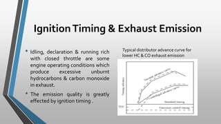 IgnitionTiming & Exhaust Emission
• Idling, declaration & running rich
with closed throttle are some
engine operating conditions which
produce excessive unburnt
hydrocarbons & carbon monoxide
in exhaust.
• The emission quality is greatly
effected by ignition timing .
Typical distributor advance curve for
lower HC & CO exhaust emission
 