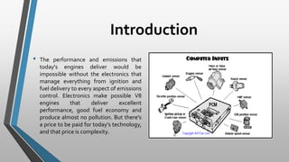 Introduction
• The performance and emissions that
today's engines deliver would be
impossible without the electronics that
manage everything from ignition and
fuel delivery to every aspect of emissions
control. Electronics make possible V8
engines that deliver excellent
performance, good fuel economy and
produce almost no pollution. But there's
a price to be paid for today's technology,
and that price is complexity.
 