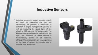 Inductive Sensors
• Inductive sensors in today’s vehicles, mainly
are used for measuring the rpm and
determining the position of crankshaft or
camshaft at engine management systems, as
well as measuring the speed (rpm) of the
wheels at ABS systems, ESP systems, etc. The
RPM sensors typically can be Hall or inductive
type. The operation of these sensors is
fundamentally similar in all instances,
although the construction can vary depending
on the type of sensor, its intended use or
manufacturer application.
 