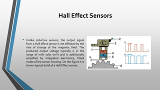 Hall Effect Sensors
• Unlike inductive sensors, the output signal
from a Hall effect sensor is not effected by the
rate of change of the magnetic field. The
produced output voltage typically is in the
range of milli volts (mV) and is additionally
amplified by integrated electronics, fitted
inside of the sensor housing. On the figure it is
shown typical build of a Hall Effect sensor.
 