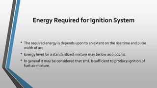 Energy Required for Ignition System
• The required energy is depends upon to an extent on the rise time and pulse
width of arc
• Energy level for a standardized mixture may be low as 0.002mJ.
• In general it may be considered that 1mJ. Is sufficient to produce ignition of
fuel-air mixture.
 