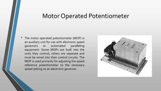 Motor Operated Potentiometer
• The motor operated potentiometer (MOP) is
an auxiliary unit for use with electronic speed
governors or automated paralleling
equipment. Some MOPs are built into the
units they control; others are separate and
must be wired into their control circuits. The
MOP is used primarily for adjusting the speed
reference potentiometer to the necessary
speed setting on an electronic governor.
 