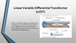 LinearVariable DifferentialTransformer
(LVDT)
• LVDT is a positive or Magnetic Displacement
Transducer, it is commonly used to measure
Force,Weight, Pressure and Acceleration
which depend upon Force in terms of amount
and direction of Displacement.
 