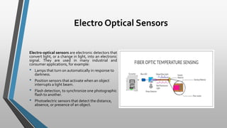 Electro Optical Sensors
Electro-optical sensors are electronic detectors that
convert light, or a change in light, into an electronic
signal. They are used in many industrial and
consumer applications, for example:
• Lamps that turn on automatically in response to
darkness.
• Position sensors that activate when an object
interrupts a light beam.
• Flash detection, to synchronize one photographic
flash to another.
• Photoelectric sensors that detect the distance,
absence, or presence of an object.
 
