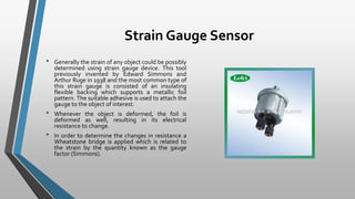 Strain Gauge Sensor
• Generally the strain of any object could be possibly
determined using strain gauge device. This tool
previously invented by Edward Simmons and
Arthur Ruge in 1938 and the most common type of
this strain gauge is consisted of an insulating
flexible backing which supports a metallic foil
pattern. The suitable adhesive is used to attach the
gauge to the object of interest.
• Whenever the object is deformed, the foil is
deformed as well, resulting in its electrical
resistance to change.
• In order to determine the changes in resistance a
Wheatstone bridge is applied which is related to
the strain by the quantity known as the gauge
factor (Simmons).
 
