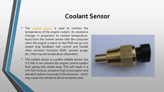 Coolant Sensor
• The coolant sensor is used to monitor the
temperature of the engine coolant. Its resistance
changes in proportion to coolant temperature.
Input from the coolant sensor tells the computer
when the engine is warm so the PCM can go into
closed loop feedback fuel control and handle
other emission functions (EGR, canister purge,
etc.) that may be temperature dependent.
• The coolant sensor is a pretty reliable sensor, but
if it fails it can prevent the engine control system
from going into closed loop. This will result in a
rich fuel mixture, excessive fuel consumption and
elevated carbon monoxide (CO) emissions - which
may cause the vehicle to fail an emissions test.
 