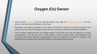 Oxygen (O2) Sensor
• Used on both carbureted and fuel injected engines since 1981, the oxygen (O2) sensor is the key
sensor in the fuel mixture feedback control loop.
• Mounted in the exhaust manifold, the O2 sensor monitors the amount of unburned oxygen in the
exhaust. On manyV6 andV8 engines, there are two such sensors (one for each bank of cylinders).
• The O2 sensor's responsiveness and voltage output can diminish with age and exposure to certain
contaminants in the exhaust such as lead, sulphur, silicone (coolant leaks) and phosphorus (oil
burning). If the sensor becomes contaminated, it may not respond very quickly to changes in the
air/fuel mixture causing a lag in the PCMs ability to control the air/fuel mixture.
 