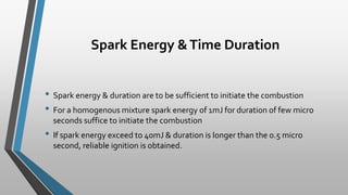 Spark Energy &Time Duration
• Spark energy & duration are to be sufficient to initiate the combustion
• For a homogenous mixture spark energy of 1mJ for duration of few micro
seconds suffice to initiate the combustion
• If spark energy exceed to 40mJ & duration is longer than the 0.5 micro
second, reliable ignition is obtained.
 