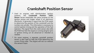 Crankshaft Position Sensor
• Used on engines with distributorless ignition
systems, the Crankshaft Position (CKP)
Sensor serves essentially the same purpose as the
ignition pickup and trigger wheel in an electronic
distributor. It generates a signal that the PCM needs
to determine the position of the crankshaft and the
number one cylinder. This information is necessary to
control ignition timing and the operation of the fuel
injectors. The signal from the crank sensor also tells
the PCM how fast the engine is running (engine rpm)
so ignition timing can be advanced or retarded as
needed.
• On some engines, a separate camshaft position
sensor is also used to help the PCM determine the
correct firing order. The engine will not run without
this sensor's input.
 