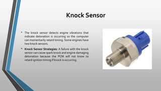 Knock Sensor
• The knock sensor detects engine vibrations that
indicate detonation is occurring so the computer
can momentarily retard timing. Some engines have
two knock sensors.
• Knock Sensor Strategies: A failure with the knock
sensor can cause spark knock and engine damaging
detonation because the PCM will not know to
retard ignition timing if knock is occurring.
 