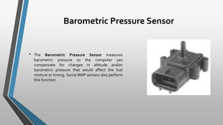Barometric Pressure Sensor
• The Barometric Pressure Sensor measures
barometric pressure so the computer can
compensate for changes in altitude and/or
barometric pressure that would affect the fuel
mixture or timing. Some MAP sensors also perform
this function.
 