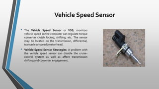 Vehicle Speed Sensor
• The Vehicle Speed Sensor or VSS, monitors
vehicle speed so the computer can regulate torque
converter clutch lockup, shifting, etc. The sensor
may be located on the transmission, differential,
transaxle or speedometer head.
• Vehicle Speed Sensor Strategies: A problem with
the vehicle speed sensor can disable the cruise-
control system as well as affect transmission
shifting and converter engagement.
 