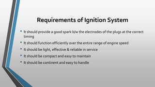 Requirements of Ignition System
• It should provide a good spark b/w the electrodes of the plugs at the correct
timing
• It should function efficiently over the entire range of engine speed
• It should be light, effective & reliable in service
• It should be compact and easy to maintain
• It should be continent and easy to handle
 