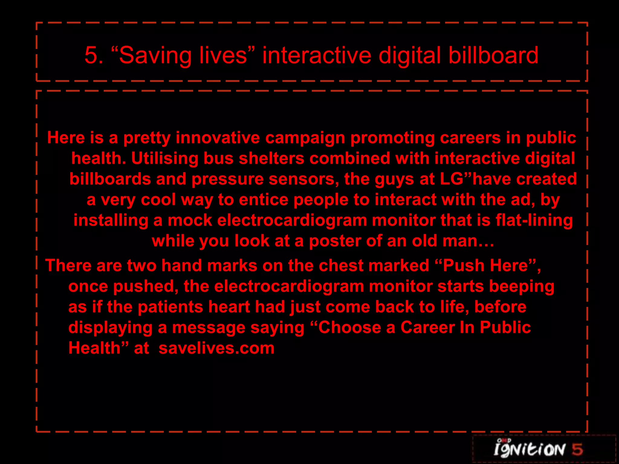 C 5. “Saving lives” interactive digital billboardHere is a pretty innovative campaign promoting careers in public health. Utilising bus shelters combined with interactive digital billboards and pressure sensors, the guys at LG”have created a very cool way to entice people to interact with the ad, by installing a mock electrocardiogram monitor that is flat-lining while you look at a poster of an old man…There are two hand marks on the chest marked “Push Here”, once pushed, the electrocardiogram monitor starts beeping as if the patients heart had just come back to life, before displaying a message saying “Choose a Career In Public Health” at  savelives.comIf you’ve ever dreamed about strutting down the runway during one of the most highly-publicized fashion shows of the year, then New York City is going to help you partially indulge in that fantasy. From November 19th through to the 30th Victoria’s Secret’s SoHo store will be displaying nine different sets of wings that have been worn by models like Heidi Klum and Adriana Lima, and giving passersby the opportunity to pose in front of them and have their picture taken. The photos will then be uploaded to the Victoria’s Secret Facebook page so you can share them with friends.