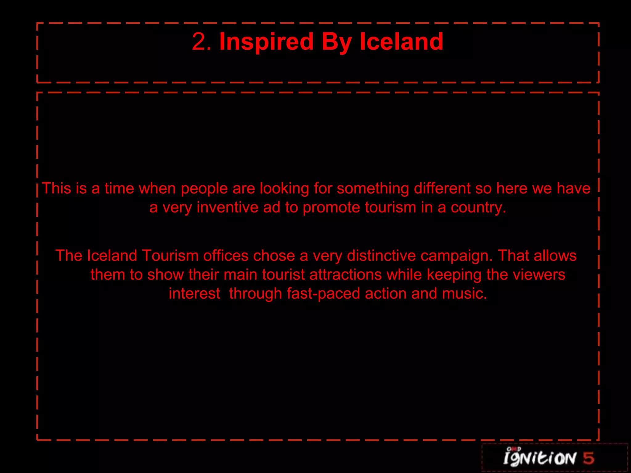 C 2. Inspired By Iceland This is a time when people are looking for something different so here we have a very inventive ad to promote tourism in a country.The Iceland Tourism offices chose a very distinctive campaign. That allows them to show their main tourist attractions while keeping the viewers interest  through fast-paced action and music.