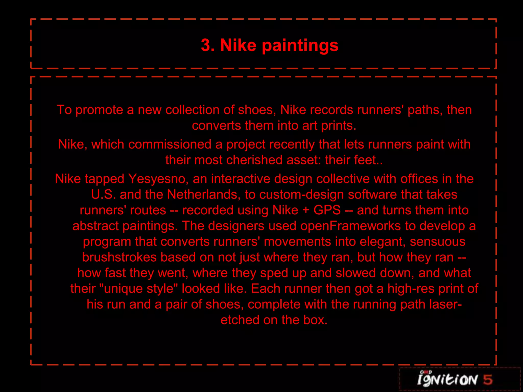 3. Nike paintingsTo promote a new collection of shoes, Nike records runners' paths, then converts them into art prints.Nike, which commissioned a project recently that lets runners paint with their most cherished asset: their feet.. Nike tapped Yesyesno, an interactive design collective with offices in the U.S. and the Netherlands, to custom-design software that takes runners' routes -- recorded using Nike + GPS -- and turns them into abstract paintings. The designers used openFrameworks to develop a program that converts runners' movements into elegant, sensuous brushstrokes based on not just where they ran, but how they ran -- how fast they went, where they sped up and slowed down, and what their "unique style" looked like. Each runner then got a high-res print of his run and a pair of shoes, complete with the running path laser-etched on the box.