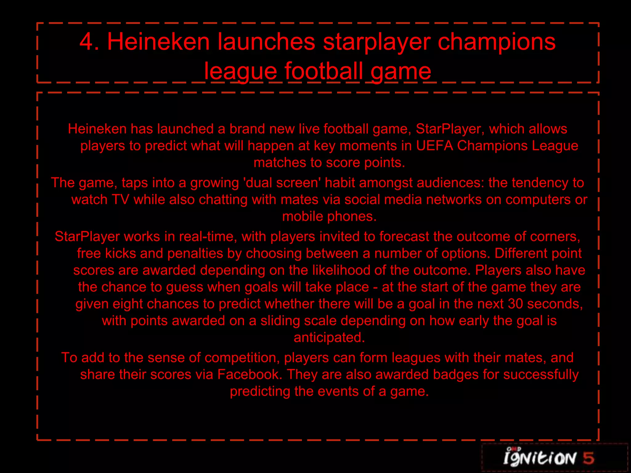C 4. Heineken launches starplayer champions league football gameHeineken has launched a brand new live football game, StarPlayer, which allows players to predict what will happen at key moments in UEFA Champions League matches to score points.The game, taps into a growing 'dual screen' habit amongst audiences: the tendency to watch TV while also chatting with mates via social media networks on computers or mobile phones. StarPlayer works in real-time, with players invited to forecast the outcome of corners, free kicks and penalties by choosing between a number of options. Different point scores are awarded depending on the likelihood of the outcome. Players also have the chance to guess when goals will take place - at the start of the game they are given eight chances to predict whether there will be a goal in the next 30 seconds, with points awarded on a sliding scale depending on how early the goal is anticipated. To add to the sense of competition, players can form leagues with their mates, and share their scores via Facebook. They are also awarded badges for successfully predicting the events of a game.If you’ve ever dreamed about strutting down the runway during one of the most highly-publicized fashion shows of the year, then New York City is going to help you partially indulge in that fantasy. From November 19th through to the 30th Victoria’s Secret’s SoHo store will be displaying nine different sets of wings that have been worn by models like Heidi Klum and Adriana Lima, and giving passersby the opportunity to pose in front of them and have their picture taken. The photos will then be uploaded to the Victoria’s Secret Facebook page so you can share them with friends.