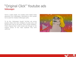 “Original Click” Youtube ads
Volkswagen

Here’s a really simple, but suitably smart digital media
placement from Volkswagen, attempting to warn people
not to stand for imitation Volkswagen parts.

To do this, Volkswagen bought YouTube ads across
popular videos that were imitations of great ones, and
served them with an ad saying “Don’t accept Imitations.
Prefer Original Parts” which would click through to the
original version of the video duplicate they were
watching!
 