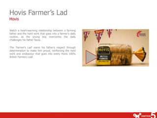 Hovis Farmer’s Lad
Hovis

Watch a heart-warming relationship between a farming
father and the hard work that goes into a farmer's daily
routine, as the young boy overcomes the daily
challenges his father faces.

The 'Farmer's Lad' earns his father's respect through
determination to make him proud, reinforcing the hard
work and endeavour that goes into every Hovis 100%
British Farmers Loaf.
 