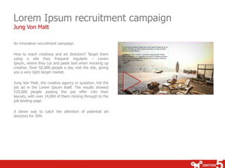 Lorem Ipsum recruitment campaign
Jung Von Matt

An innovative recruitment campaign.

How to reach creatives and art directors? Target them
using a site they frequent regularly – Lorem
Ipsum, where they cut and paste text when mocking up
creative. Over 50,000 people a day visit the site, giving
you a very tight target market.

Jung Von Matt, the creative agency in question, hid the
job ad in the Lorem Ipsum itself. The results showed
220,000 people pasting the job offer into their
layouts, with over 14,000 of them clicking through to the
job landing page.

A clever way to catch the attention of potential art
directors for JVM.
 