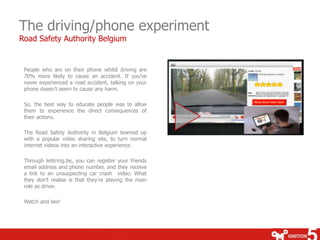 The driving/phone experiment
Road Safety Authority Belgium


 People who are on their phone whilst driving are
 70% more likely to cause an accident. If you’ve
 never experienced a road accident, talking on your
 phone doesn’t seem to cause any harm.

 So, the best way to educate people was to allow
 them to experience the direct consequences of
 their actions.

 The Road Safety Authority in Belgium teamed up
 with a popular video sharing site, to turn normal
 internet videos into an interactive experience.

 Through letitring.be, you can register your friends
 email address and phone number, and they receive
 a link to an unsuspecting car crash video. What
 they don’t realise is that they’re playing the main
 role as driver.

 Watch and see!
 