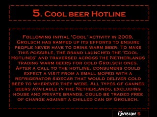 5 . Cool beer Hotline Following initial 'Cool' activity in 2009, Grolsch has ramped up its efforts to ensure people never have to drink warm beer. To make this possible, the brand launched the 'Cool Hotlines' and traversed across the Netherlands trading warm beers for cold Grolsch ones. After a call to the hotline, consumers could expect a visit from a small moped with a refrigerator sidecar that would deliver cold beer to wherever they were. All types of canned beers available in the Netherlands, excluding house and private brands, could be traded free of charge against a chilled can of Grolsch. 