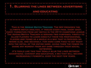 1.  Blurring the lines between advertising and educating   This is the  Adidas Match Tracker . The App provides the ultimate match analysis, it tracks every pass, every shot, every formation from any match in the 2010 champions league. The Adidas Match Tracker is serving two purposes, firstly to allow players to learn directly from the professional players and teams as a whole in a way that is provided no where else, and secondly, for hard core fans to get right into the detail of the entire game, giving them the power to share any moment from any game through their social networks. it’s tools like this that really blur the lines between advertising, content and education, a mix that will become increasingly powerful over the next few years. 