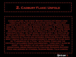 2.  Cadbury Flake: Unfold Cadbury Flake, the iconic British chocolate brand long famed for its Flake Girls enjoying sensual, indulgent moments of pleasure, is launching a new TV campaign, which will air Tuesday 8thJune, 8.30pm on Channel 4. Taking three weeks to create with 200 metres of fabric, the yellow dress becomes an analogy for the beautiful folds of the Flake chocolate itself. As the model spins slowly, the ruffles of her yellow dress swirl around her and delicately envelop her. Created by Fallon and esteemed Director Baillie Walsh, most famous for his stunning cinematic imagery in films such as “Flashbacks of a Fool” with Daniel Craig and the critically acclaimed Oasis documentary, “Lord don’t slow me down”, the subject of his lens is undoubtedly the sensational dress produced by Couture Designer Anthony Price and donned by ethereal Russian Model Yulia Lobova.   