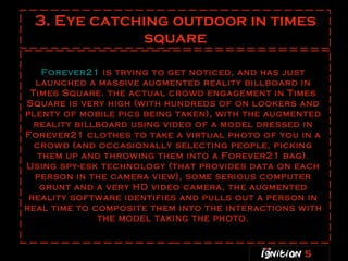 3. Eye catching outdoor in times square Forever21  is trying to get noticed, and has just launched a massive augmented reality billboard in Times Square. the actual crowd engagement in Times Square is very high (with hundreds of on lookers and plenty of mobile pics being taken), with the augmented reality billboard using video of a model dressed in Forever21 clothes to take a virtual photo of you in a crowd (and occasionally selecting people, picking them up and throwing them into a Forever21 bag). Using spy-esk technology (that provides data on each person in the camera view), some serious computer grunt and a very HD video camera, the augmented reality software identifies and pulls out a person in real time to composite them into the interactions with the model taking the photo. 