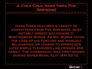 4. Coca Cola: Hard Times (The Simpsons) Hard Times features a variety of characters from The Simpsons, most notably greedy billionaire C. Montgomery Burns. As Mr. Burns faces the loss of his fortune and worldly belongings, he learns to appreciate lifes simple pleasures like friends and family. The commercial was first shown during Super Bowl XLIV (44) 2010.   